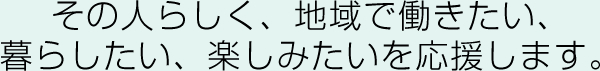 その人らしく、地域で働きたい、暮らしたい、たのしみたいを応援します。